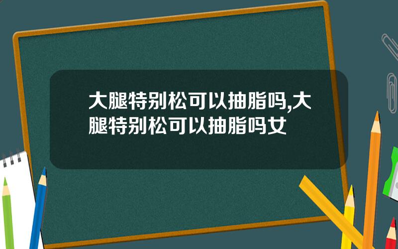 大腿特别松可以抽脂吗,大腿特别松可以抽脂吗女