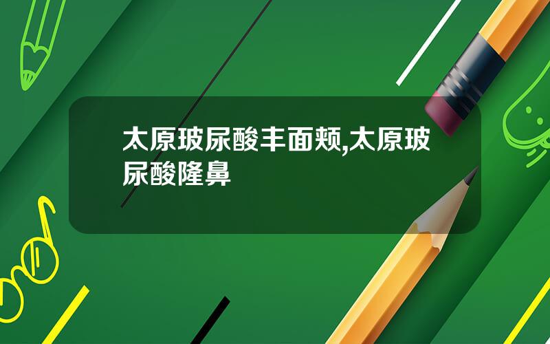 太原玻尿酸丰面颊,太原玻尿酸隆鼻