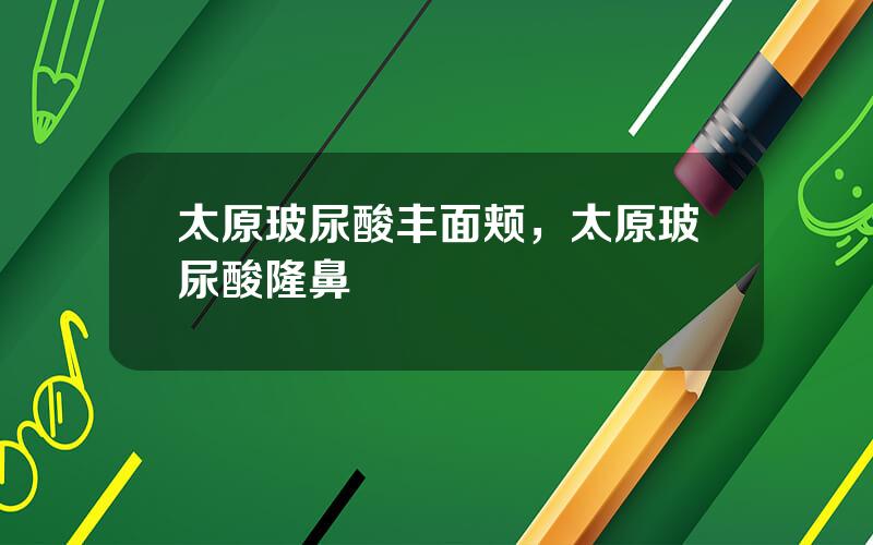 太原玻尿酸丰面颊，太原玻尿酸隆鼻