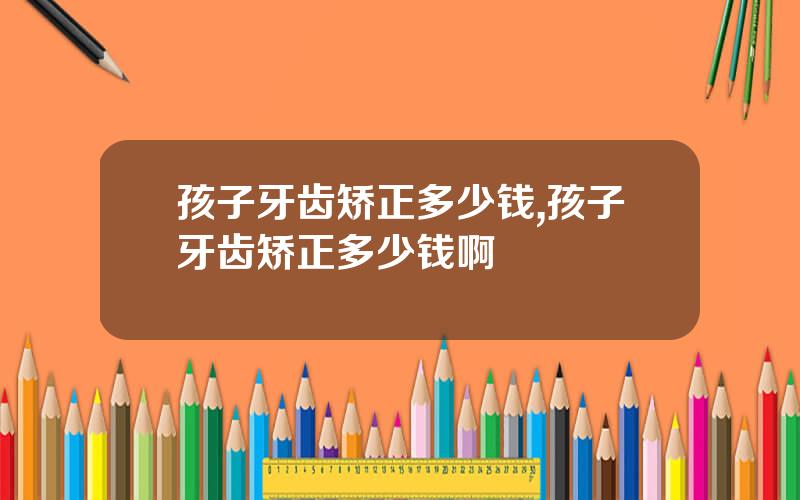 孩子牙齿矫正多少钱,孩子牙齿矫正多少钱啊