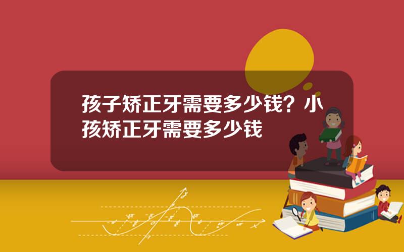 孩子矫正牙需要多少钱？小孩矫正牙需要多少钱