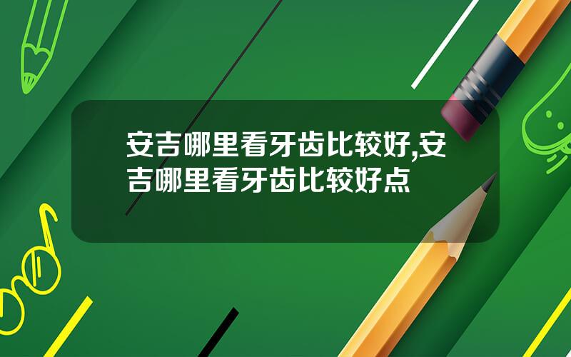 安吉哪里看牙齿比较好,安吉哪里看牙齿比较好点