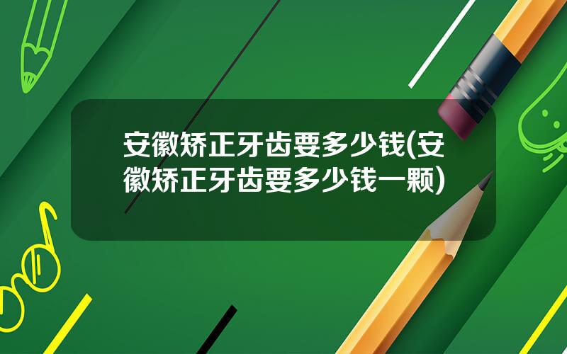 安徽矫正牙齿要多少钱(安徽矫正牙齿要多少钱一颗)