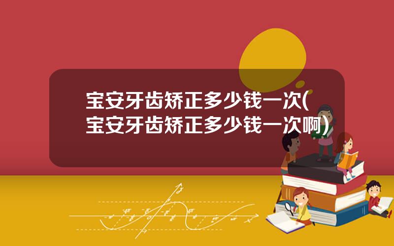 宝安牙齿矫正多少钱一次(宝安牙齿矫正多少钱一次啊)