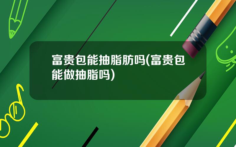 富贵包能抽脂肪吗(富贵包能做抽脂吗)