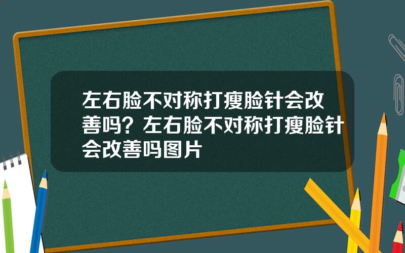 左右脸不对称打瘦脸针会改善吗？左右脸不对称打瘦脸针会改善吗图片