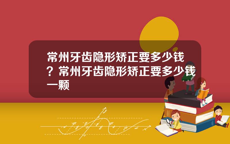 常州牙齿隐形矫正要多少钱？常州牙齿隐形矫正要多少钱一颗