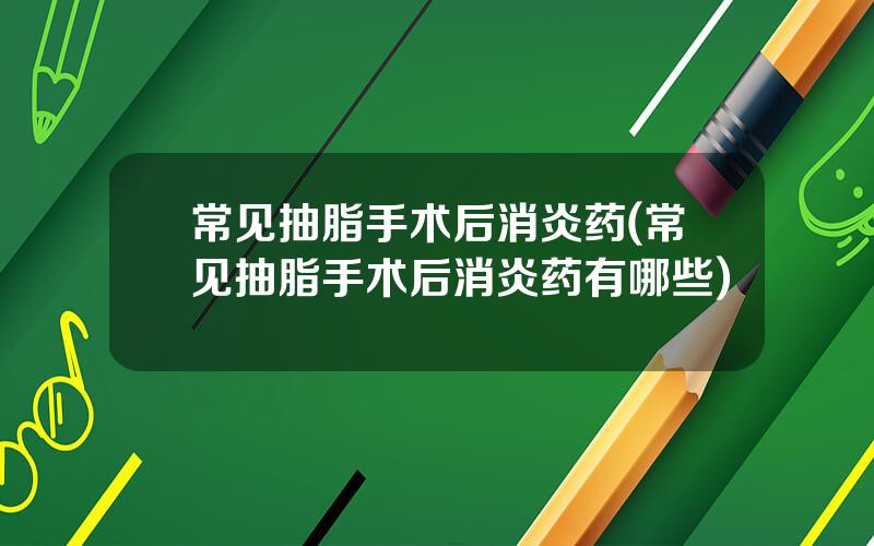 常见抽脂手术后消炎药(常见抽脂手术后消炎药有哪些)