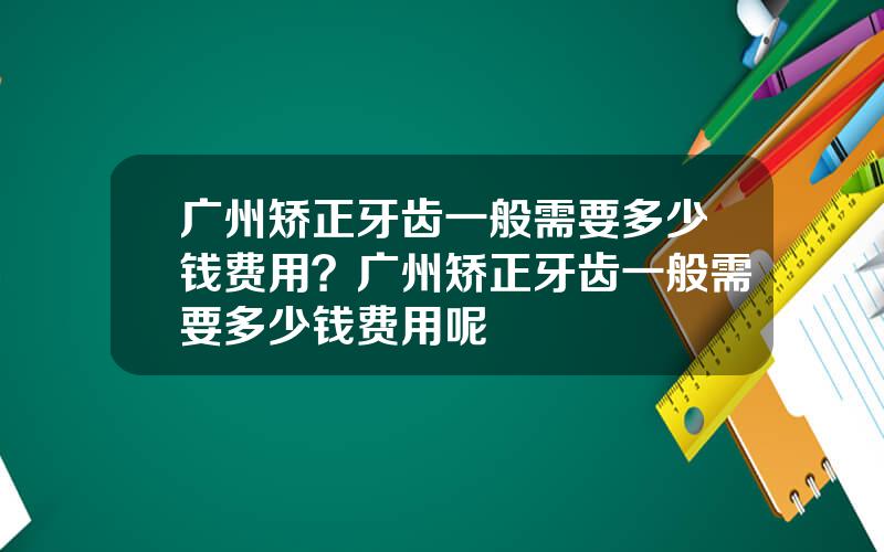 广州矫正牙齿一般需要多少钱费用？广州矫正牙齿一般需要多少钱费用呢
