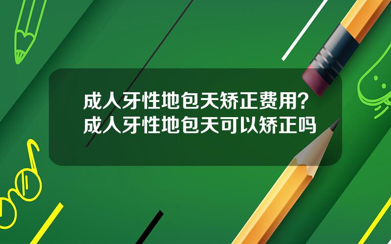 成人牙性地包天矫正费用？成人牙性地包天可以矫正吗