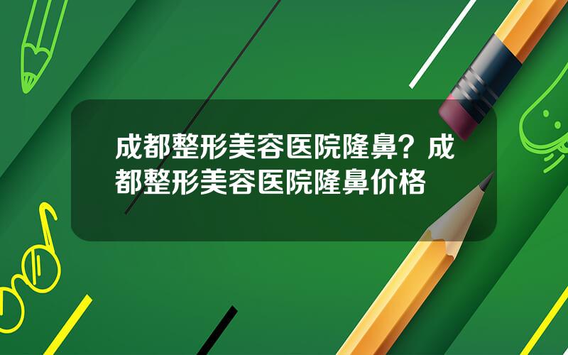 成都整形美容医院隆鼻？成都整形美容医院隆鼻价格