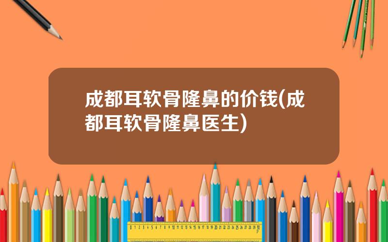 成都耳软骨隆鼻的价钱(成都耳软骨隆鼻医生)