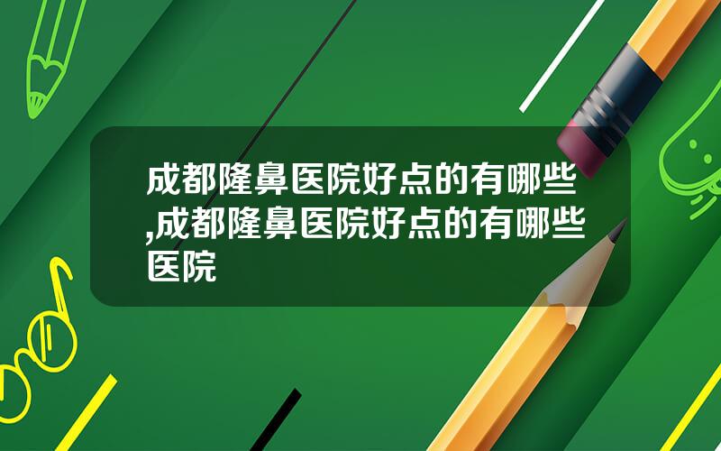 成都隆鼻医院好点的有哪些,成都隆鼻医院好点的有哪些医院