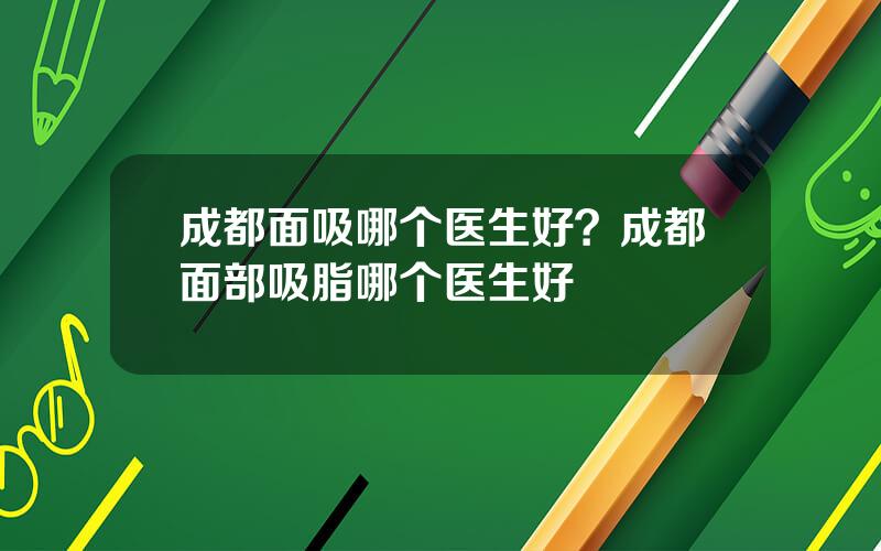 成都面吸哪个医生好？成都面部吸脂哪个医生好