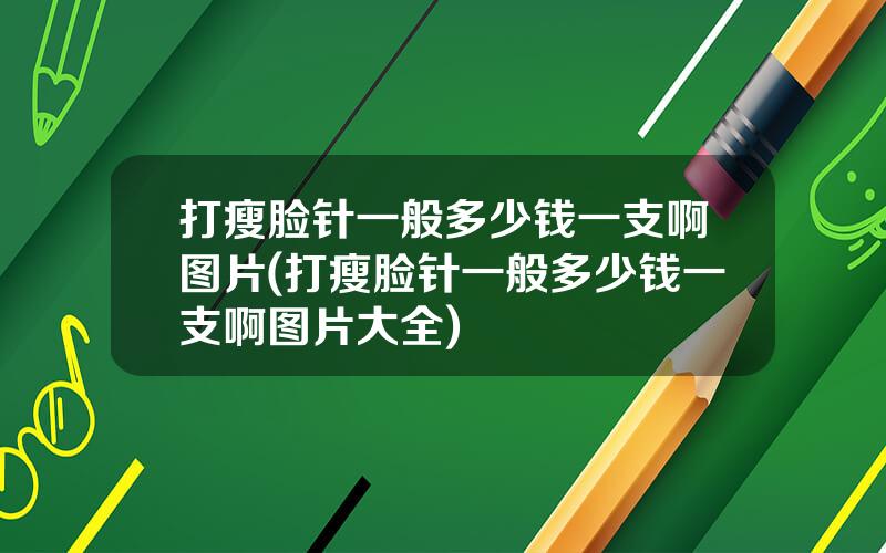 打瘦脸针一般多少钱一支啊图片(打瘦脸针一般多少钱一支啊图片大全)