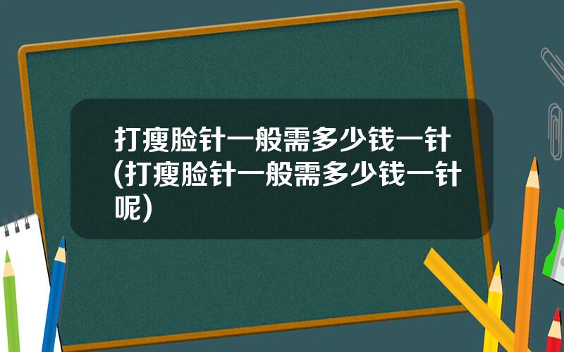 打瘦脸针一般需多少钱一针(打瘦脸针一般需多少钱一针呢)