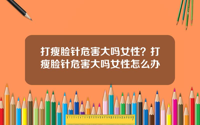 打瘦脸针危害大吗女性？打瘦脸针危害大吗女性怎么办