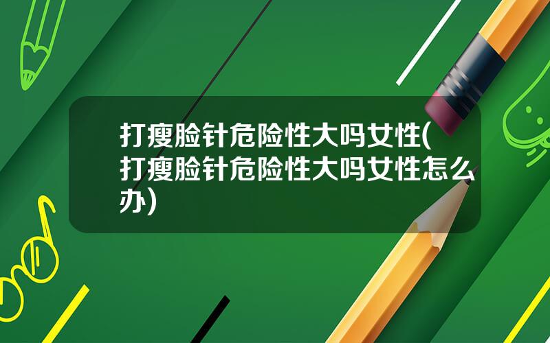 打瘦脸针危险性大吗女性(打瘦脸针危险性大吗女性怎么办)