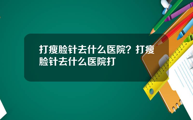 打瘦脸针去什么医院？打瘦脸针去什么医院打