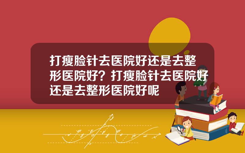 打瘦脸针去医院好还是去整形医院好？打瘦脸针去医院好还是去整形医院好呢