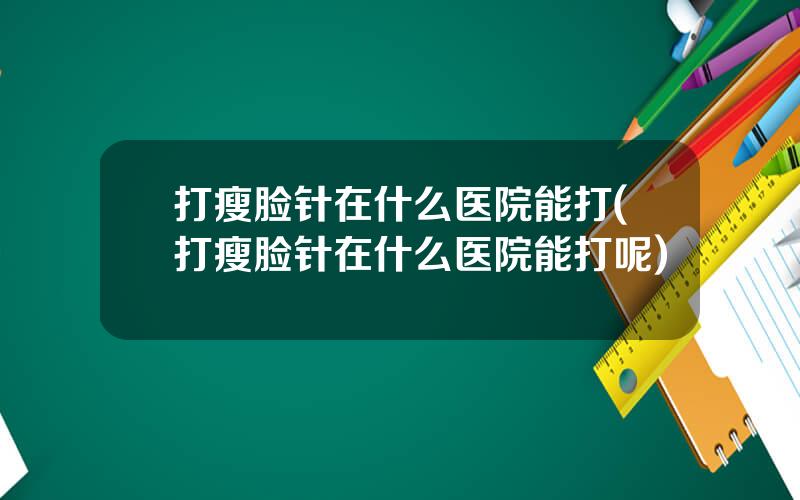 打瘦脸针在什么医院能打(打瘦脸针在什么医院能打呢)