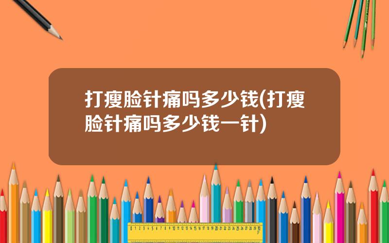 打瘦脸针痛吗多少钱(打瘦脸针痛吗多少钱一针)