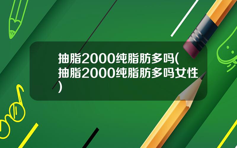 抽脂2000纯脂肪多吗(抽脂2000纯脂肪多吗女性)