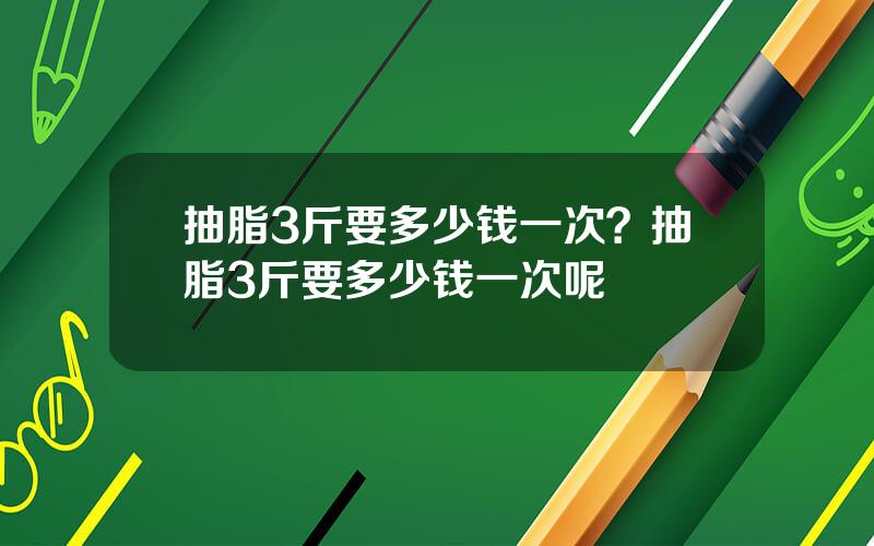 抽脂3斤要多少钱一次？抽脂3斤要多少钱一次呢