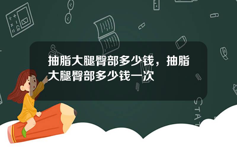 抽脂大腿臀部多少钱，抽脂大腿臀部多少钱一次