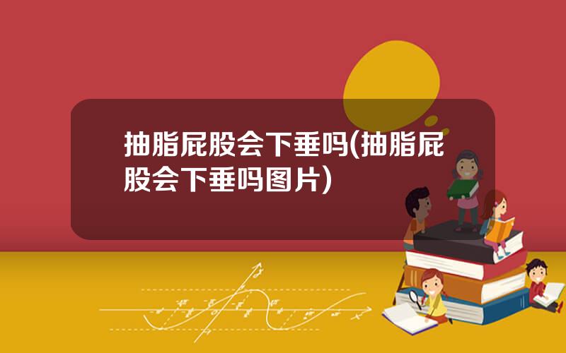 抽脂屁股会下垂吗(抽脂屁股会下垂吗图片)