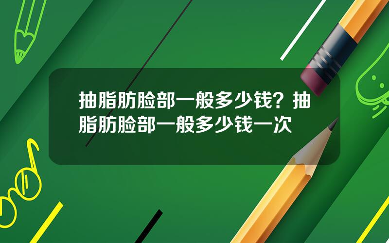 抽脂肪脸部一般多少钱？抽脂肪脸部一般多少钱一次