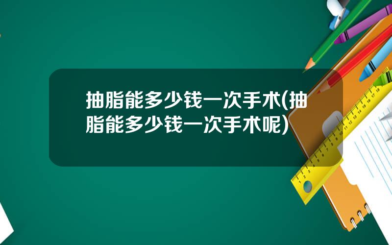 抽脂能多少钱一次手术(抽脂能多少钱一次手术呢)
