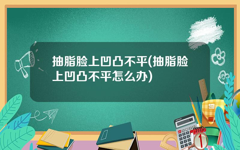 抽脂脸上凹凸不平(抽脂脸上凹凸不平怎么办)