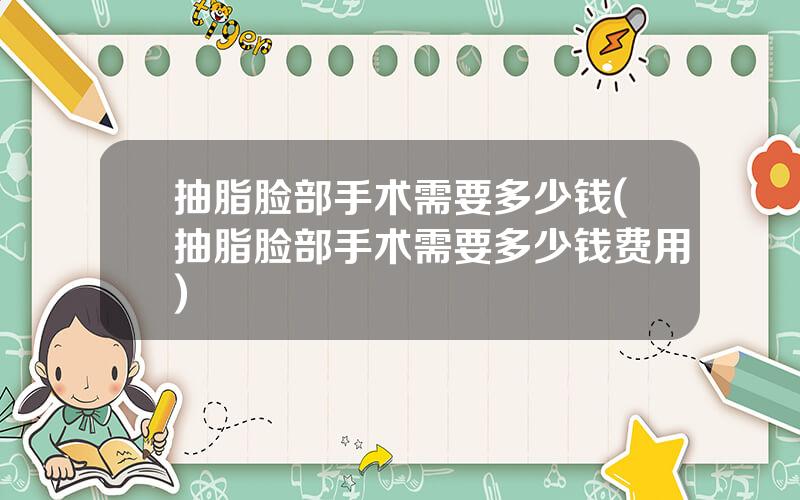 抽脂脸部手术需要多少钱(抽脂脸部手术需要多少钱费用)