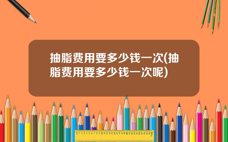 抽脂费用要多少钱一次(抽脂费用要多少钱一次呢)