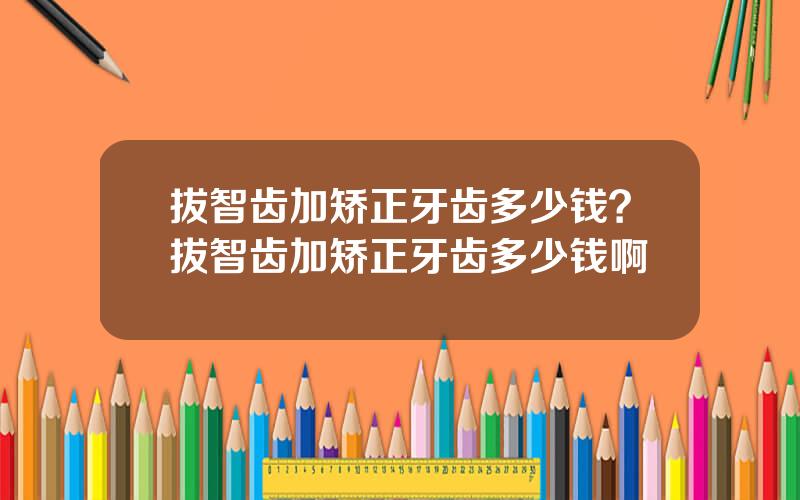 拔智齿加矫正牙齿多少钱？拔智齿加矫正牙齿多少钱啊