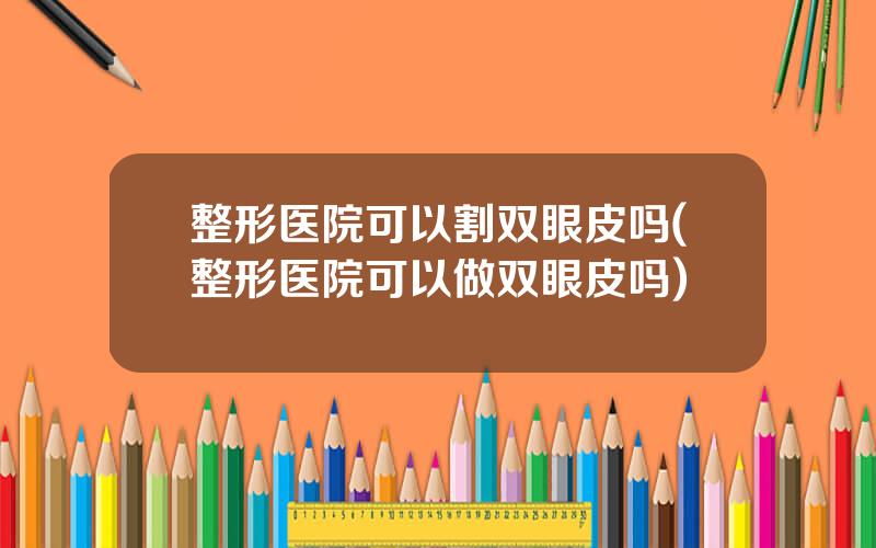 整形医院可以割双眼皮吗(整形医院可以做双眼皮吗)