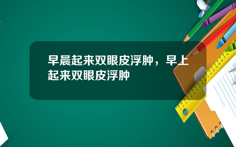 早晨起来双眼皮浮肿，早上起来双眼皮浮肿