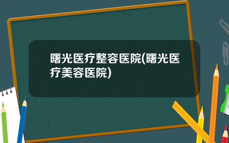 曙光医疗整容医院(曙光医疗美容医院)