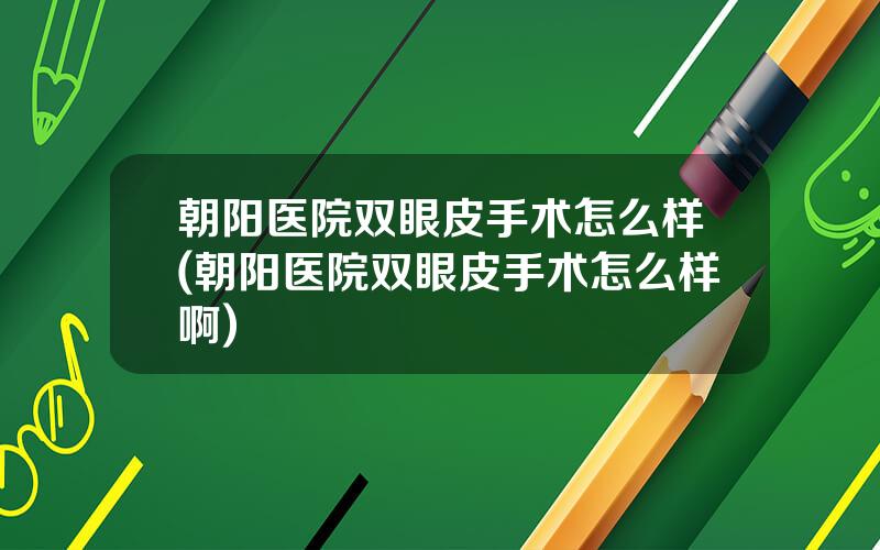 朝阳医院双眼皮手术怎么样(朝阳医院双眼皮手术怎么样啊)
