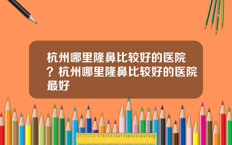 杭州哪里隆鼻比较好的医院？杭州哪里隆鼻比较好的医院最好
