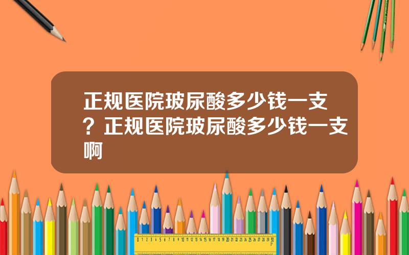 正规医院玻尿酸多少钱一支？正规医院玻尿酸多少钱一支啊