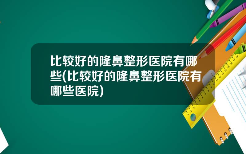 比较好的隆鼻整形医院有哪些(比较好的隆鼻整形医院有哪些医院)