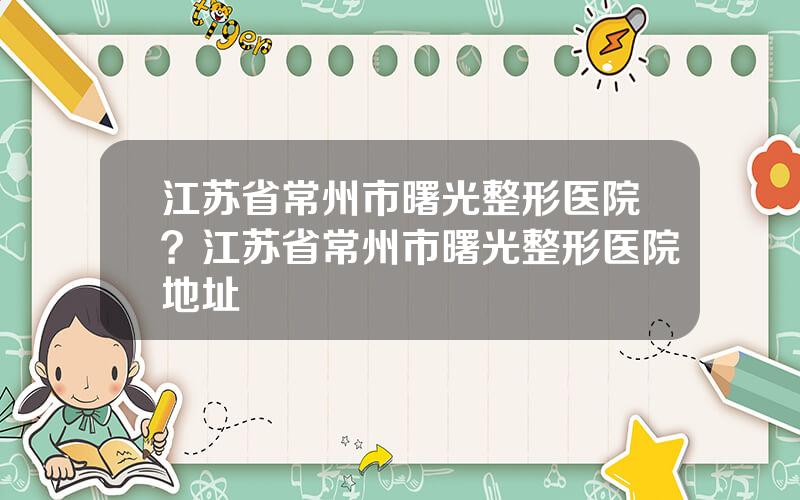 江苏省常州市曙光整形医院？江苏省常州市曙光整形医院地址