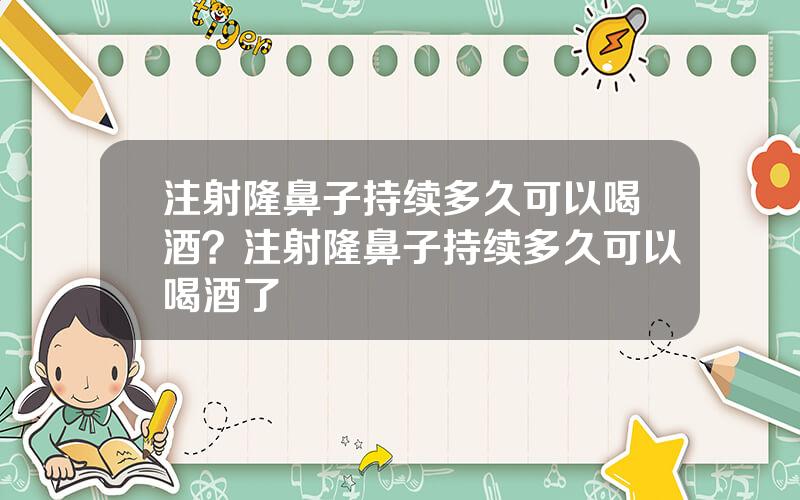 注射隆鼻子持续多久可以喝酒？注射隆鼻子持续多久可以喝酒了
