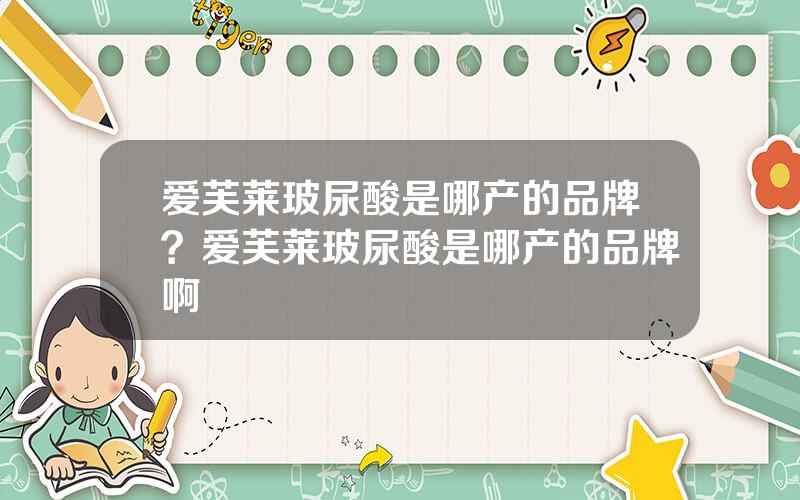 爱芙莱玻尿酸是哪产的品牌？爱芙莱玻尿酸是哪产的品牌啊