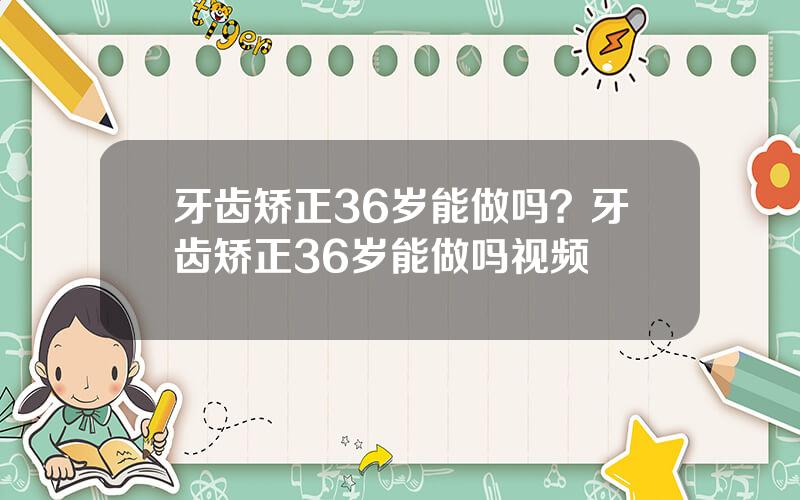 牙齿矫正36岁能做吗？牙齿矫正36岁能做吗视频