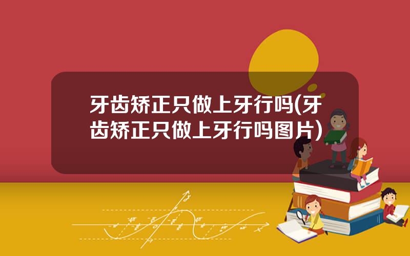 牙齿矫正只做上牙行吗(牙齿矫正只做上牙行吗图片)