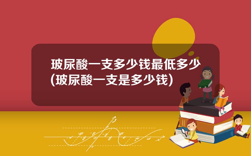 玻尿酸一支多少钱最低多少(玻尿酸一支是多少钱)
