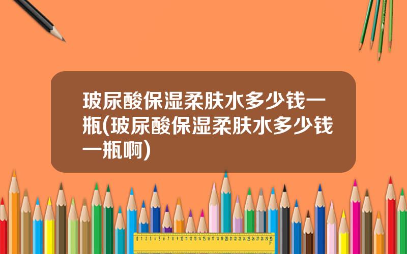 玻尿酸保湿柔肤水多少钱一瓶(玻尿酸保湿柔肤水多少钱一瓶啊)